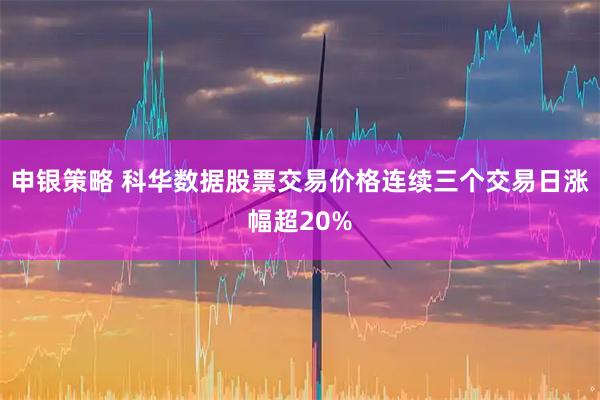 申银策略 科华数据股票交易价格连续三个交易日涨幅超20%