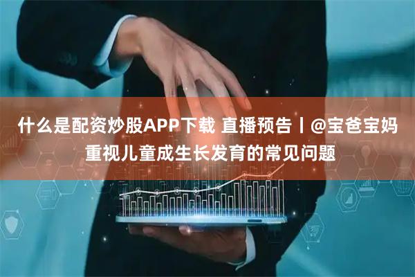 什么是配资炒股APP下载 直播预告丨@宝爸宝妈 重视儿童成生长发育的常见问题