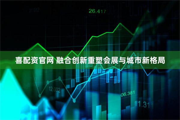 喜配资官网 融合创新重塑会展与城市新格局