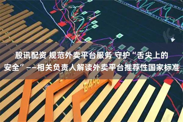 股讯配资 规范外卖平台服务 守护“舌尖上的安全”——相关负责人解读外卖平台推荐性国家标准