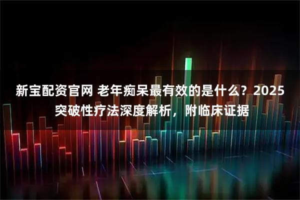 新宝配资官网 老年痴呆最有效的是什么？2025 突破性疗法深度解析，附临床证据