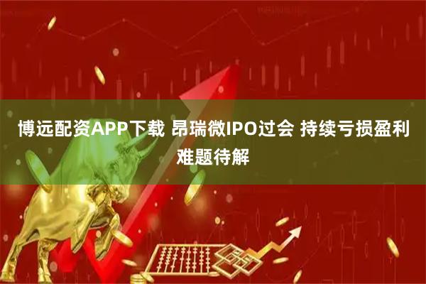 博远配资APP下载 昂瑞微IPO过会 持续亏损盈利难题待解