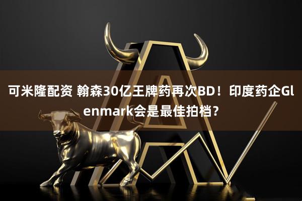 可米隆配资 翰森30亿王牌药再次BD！印度药企Glenmark会是最佳拍档？