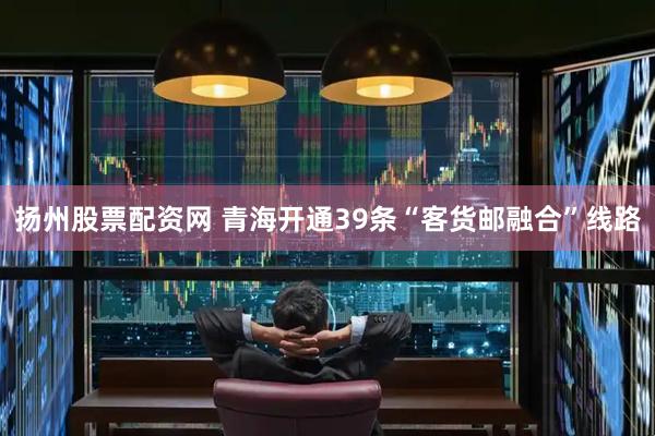 扬州股票配资网 青海开通39条“客货邮融合”线路