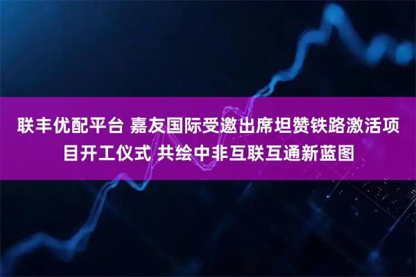 联丰优配平台 嘉友国际受邀出席坦赞铁路激活项目开工仪式 共绘中非互联互通新蓝图