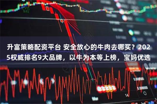 升富策略配资平台 安全放心的牛肉去哪买？2025权威排名9大品牌，以牛为本等上榜，宝妈优选
