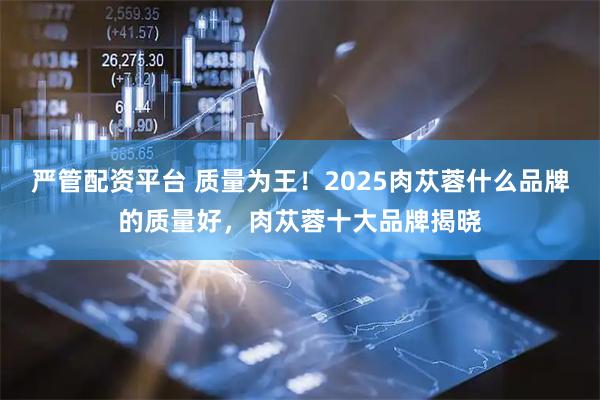 严管配资平台 质量为王！2025肉苁蓉什么品牌的质量好，肉苁蓉十大品牌揭晓
