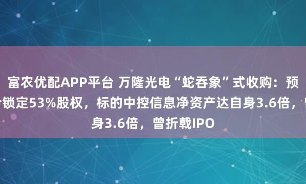 富农优配APP平台 万隆光电“蛇吞象”式收购：预估9亿对价锁定53%股权，标的中控信息净资产达自身3.6倍，曾折戟IPO