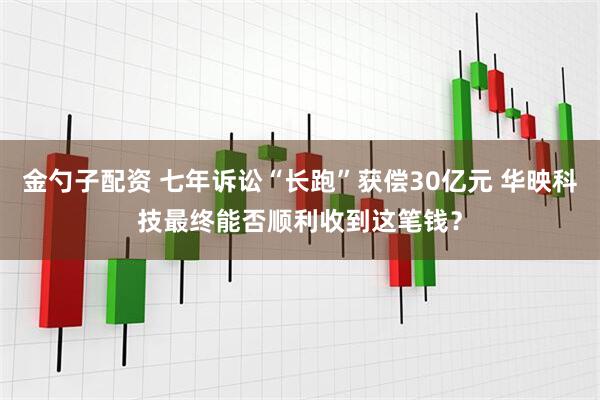 金勺子配资 七年诉讼“长跑”获偿30亿元 华映科技最终能否顺利收到这笔钱？