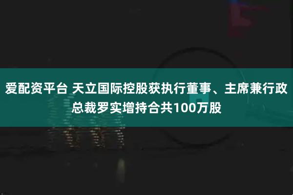 爱配资平台 天立国际控股获执行董事、主席兼行政总裁罗实增持合共100万股