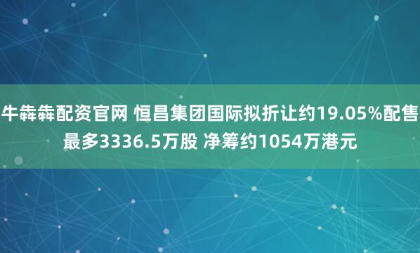 牛犇犇配资官网 恒昌集团国际拟折让约19.05%配售最多3336.5万股 净筹约1054万港元