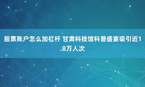 股票账户怎么加杠杆 甘肃科技馆科普盛宴吸引近1.8万人次