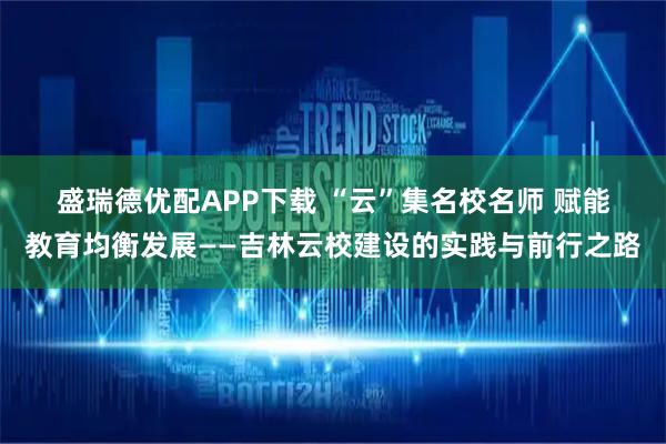 盛瑞德优配APP下载 “云”集名校名师 赋能教育均衡发展——吉林云校建设的实践与前行之路