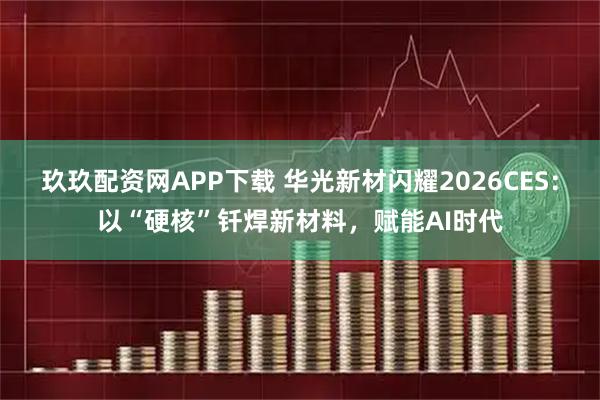 玖玖配资网APP下载 华光新材闪耀2026CES：以“硬核”钎焊新材料，赋能AI时代