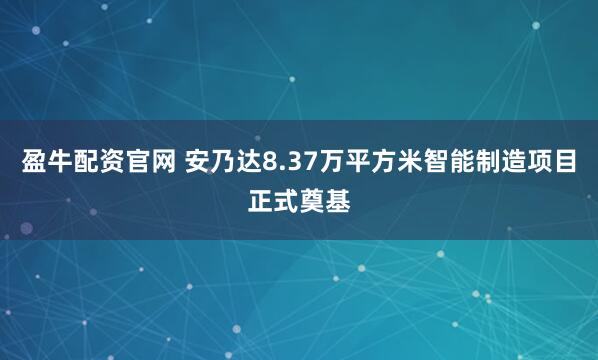盈牛配资官网 安乃达8.37万平方米智能制造项目正式奠基