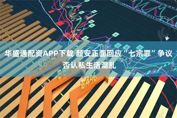 华盛通配资APP下载 颜安正面回应“七宗罪”争议 否认私生活混乱
