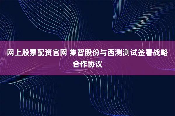 网上股票配资官网 集智股份与西测测试签署战略合作协议