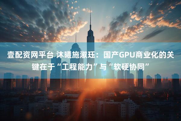 壹配资网平台 沐曦施淑珏：国产GPU商业化的关键在于“工程能力”与“软硬协同”