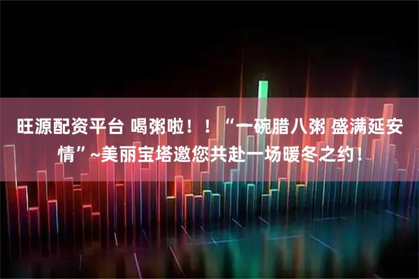 旺源配资平台 喝粥啦！！“一碗腊八粥 盛满延安情”~美丽宝塔邀您共赴一场暖冬之约！