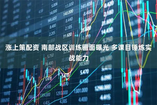 涨上策配资 南部战区训练画面曝光 多课目锤炼实战能力