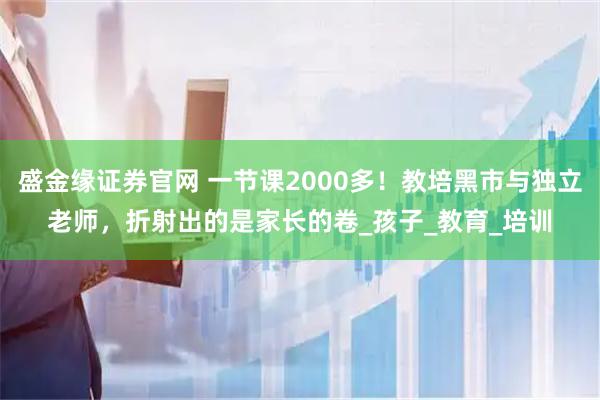 盛金缘证券官网 一节课2000多！教培黑市与独立老师，折射出的是家长的卷_孩子_教育_培训