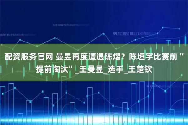 配资服务官网 曼昱再度遭遇陈熠？陈垣宇比赛前“提前淘汰”_王曼昱_选手_王楚钦