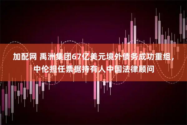 加配网 禹洲集团67亿美元境外债务成功重组，中伦担任票据持有人中国法律顾问