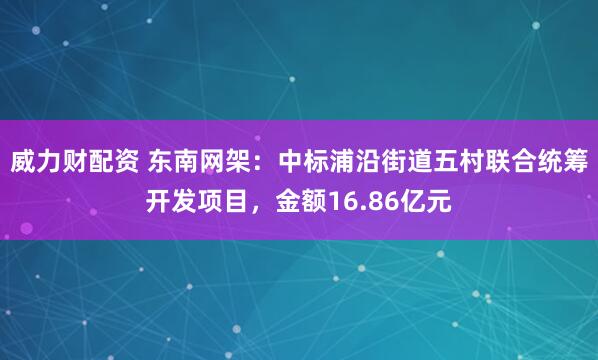 威力财配资 东南网架：中标浦沿街道五村联合统筹开发项目，金额16.86亿元